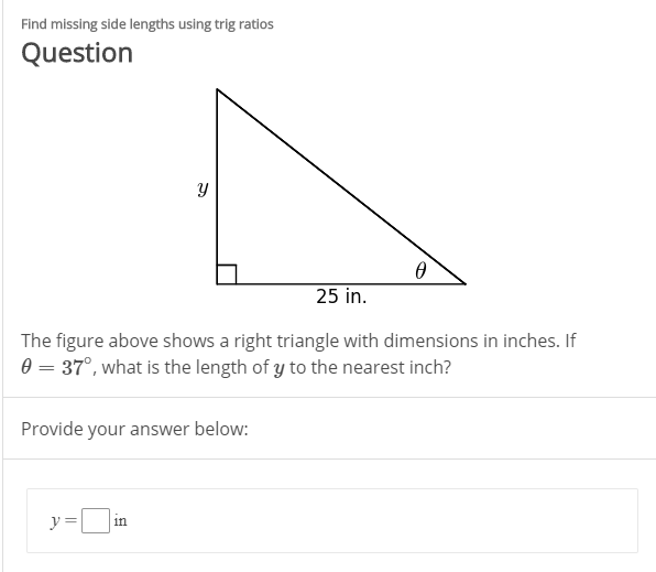 Find missing side lengths using trig ratios
Question
25 in.
The figure above shows a right triangle with dimensions in inches. If
0 = 37°, what is the length of y to the nearest inch?
Provide your answer below:
y =
in
