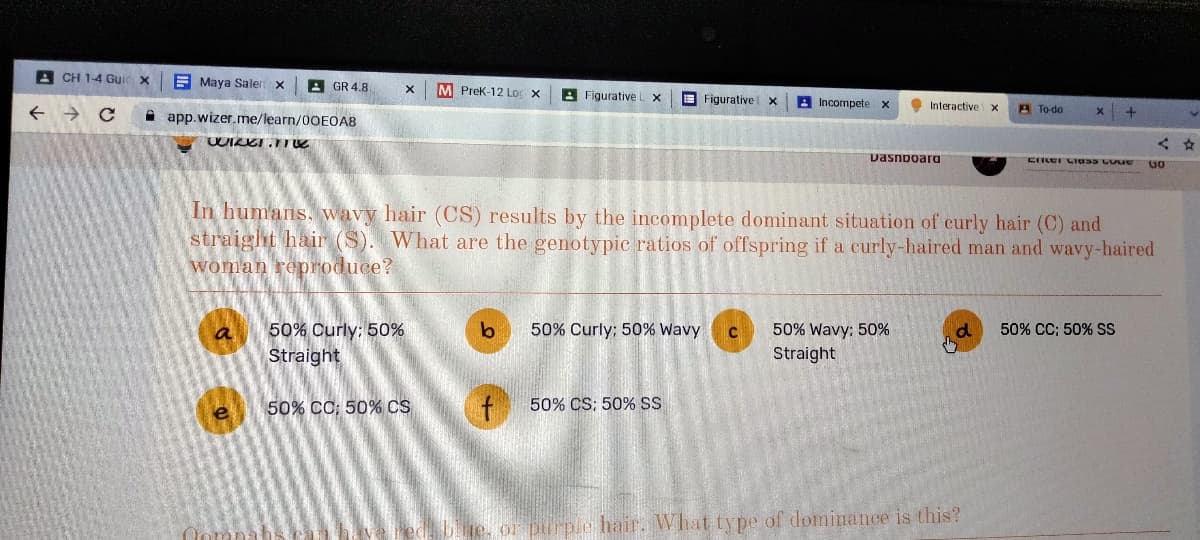 ACH 1-4 Gui
с
Maya Salen
app.wizer.me/learn/00E0A8
WIRKT.TTE
a
GR 4.8
e
X M PreK-12 Lo x
50% Curly: 50%
Straight
50% CC; 50% CS
Figurative L X
f
Figurative x
Incompete X
50% CS: 50% SS
b 50% Curly; 50% Wavy C 50% Wavy: 50%
Straight
Interactive X
Dashboard
In humans, wavy hair (CS) results by the incomplete dominant situation of curly hair (C) and
straight hair (S). What are the genotypic ratios of offspring if a curly-haired man and wavy-haired
woman reproduce?
A To-do
X
purple hair. What type of dominance is this?
+
CIRET GIONS CONC
d 50% CC; 50% SS
<
60
☆