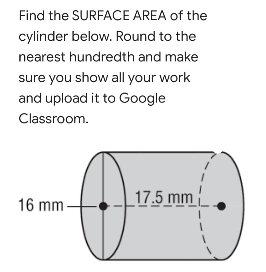 Find the SURFACE AREA of the
cylinder below. Round to the
nearest hundredth and make
sure you show all your work
and upload it to Google
Classroom.
17.5 mm
16 mm -
