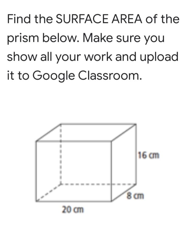 Find the SURFACE AREA of the
prism below. Make sure you
show all your work and upload
it to Google Classroom.
16 cm
8 cm
20 cm
