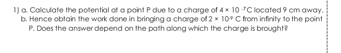 1) a. Calculate the potential at a point P due to a charge of 4 x 10 -7C located 9 cm away.
b. Hence obtain the work done in bringing a charge of 2 x 109 C from infinity to the point
P. Does the answer depend on the path along which the charge is brought?
