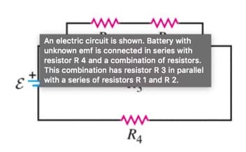 ww ww
An electric circuit is shown. Battery with
unknown emf is connected in series with
resistor R 4 and a combination of resistors.
This combination has resistor R 3 in parallel
with a series of resistors R 1 and R 2.
R4
