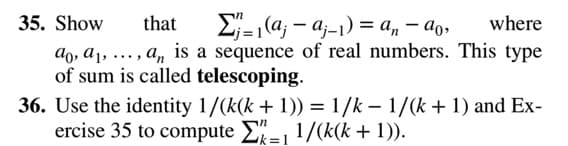 35. Show
that
E-|(a; – aj-1) = a, – ao,
where
ao, a1, ..., a, is a sequence of real numbers. This type
of sum is called telescoping.
36. Use the identity 1/(k(k + 1)) = 1/k – 1/(k + 1) and Ex-
ercise 35 to compute E- 1/(k(k + 1)).

