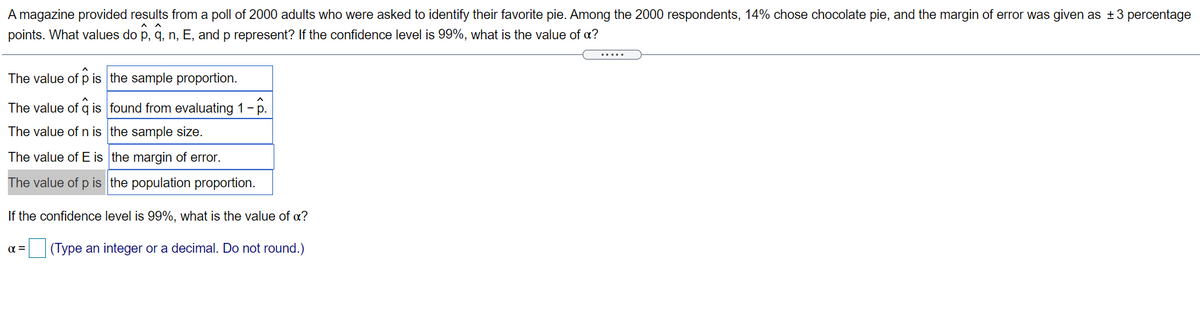 A magazine provided results from a poll of 2000 adults who were asked to identify their favorite pie. Among the 2000 respondents, 14% chose chocolate pie, and the margin of error was given as +3 percentage
points. What values do p, q, n, E, and p represent? If the confidence level is 99%, what is the value of a?
.....
The value of p is the sample proportion.
The value of q is found from evaluating 1 -p.
The value of n is the sample size.
The value of E is the margin of error.
The value of p is the population proportion.
If the confidence level is 99%, what is the value of a?
(Type an integer or a decimal. Do not round.)
