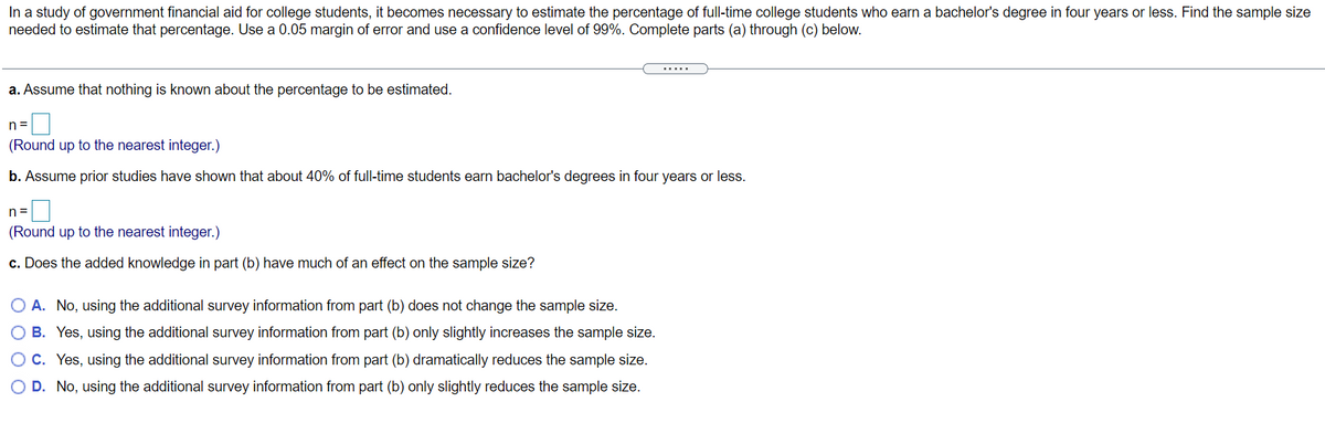 In a study of government financial aid for college students, it becomes necessary to estimate the percentage of full-time college students who earn a bachelor's degree in four years or less. Find the sample size
needed to estimate that percentage. Use a 0.05 margin of error and use a confidence level of 99%. Complete parts (a) through (c) below.
......
a. Assume that nothing is known about the percentage to be estimated.
n=
(Round up to the nearest integer.)
b. Assume prior studies have shown that about 40% of full-time students earn bachelor's degrees in four years or less.
n=
(Round up to the nearest integer.)
c. Does the added knowledge in part (b) have much of an effect on the sample size?
O A. No, using the additional survey information from part (b) does not change the sample size.
O B. Yes, using the additional survey information from part (b) only slightly increases the sample size.
C. Yes, using the additional survey information from part (b) dramatically reduces the sample size.
O D. No, using the additional survey information from part (b) only slightly reduces the sample size.
