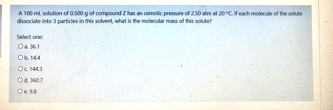 A 100 ml solution of 0.500 g of compound Z has an osmotic pressure of 2.50 atm at 20 °C. If each molecule of the solute
dissociate into 3 particles in this solvent, what is the molecular mass of this solute?
Select one:
O a. 36.1
Ob. 14.4
OC. 144.3
Od. 360.7
Oe. 9.8
