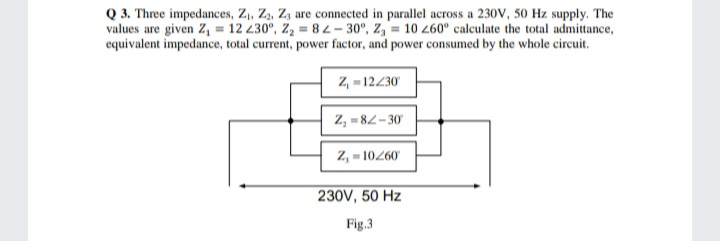 Q 3. Three impedances, Z,, Z2, Z, are connected in parallel across a 230V, 50 Hz supply. The
values are given Z, = 12 230°, Z, = 8-30°, Z, = 10 260° calculate the total admittance,
equivalent impedance, total current, power factor, and power consumed by the whole circuit.
Z, - 12230
Z, = 82-30
Z, - 10260
230V, 50 Hz
Fig.3
