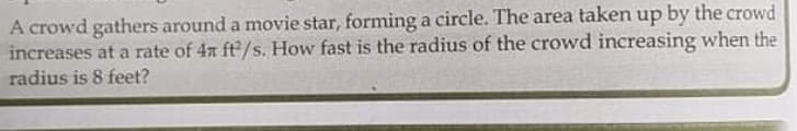 A crowd gathers around a movie star, forming a circle. The area taken up by the crowd
increases at a rate of 4n ft/s. How fast is the radius of the crowd increasing when the
radius is 8 feet?
