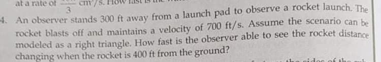 at a rate of
cm'/S.
4. An observer stands 300 ft away from a launch pad to observe a rocket launch. The
rocket blasts off and maintains a velocity of 700 ft/s. Assume the scenario can be
modeled as a right triangle. How fast is the observer able to see the rocket distance
changing when the rocket is 400 ft from the ground?

