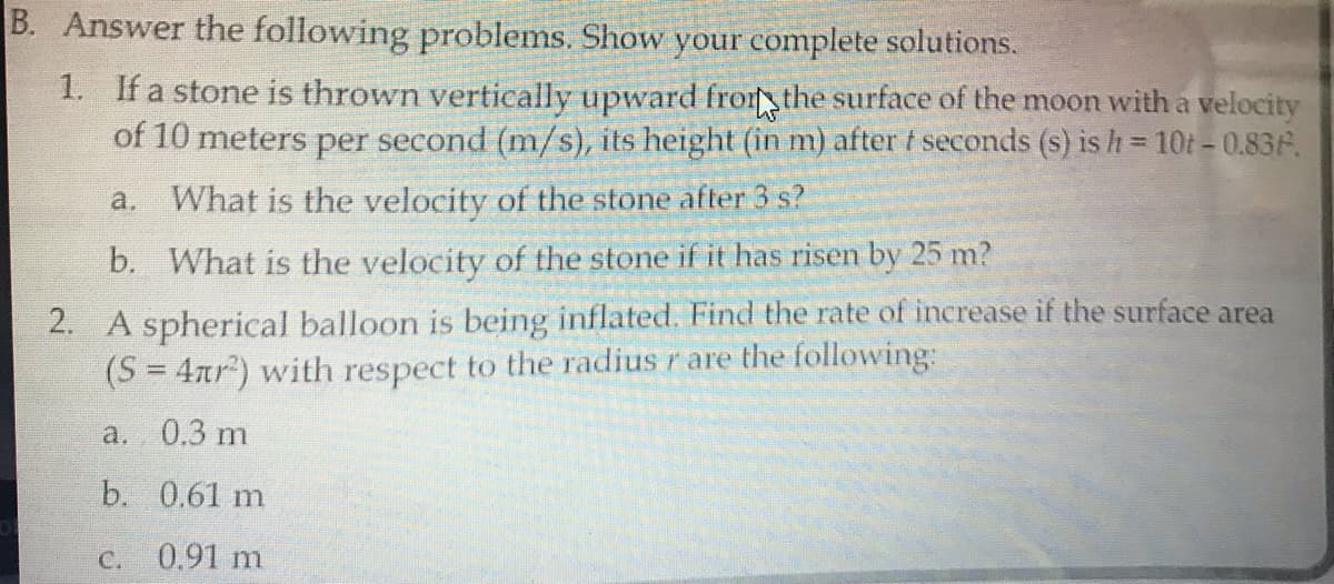 B. Answer the following problems. Show your complete solutions.
1. If a stone is thrown vertically upward frort the surface of the moon with a velocity
of 10 meters per second (m/s), its height (in m) after t seconds (s) is h= 10t-0.83F.
!!
a. What is the velocity of the stone after 3 s?
b. What is the velocity of the stone if it has risen by 25 m?
2. A spherical balloon is being inflated. Find the rate of increase if the surface area
(S = 4nr) with respect to the radius r are the following:
a. 0.3 m
b. 0.61 m
C. 0.91 m
