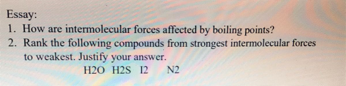 Essay:
1. How are intermolecular forces affected by boiling points?
2. Rank the following compounds from strongest intermolecular forces
to weakest. Justify your answer.
H2O H2S I2
N2
