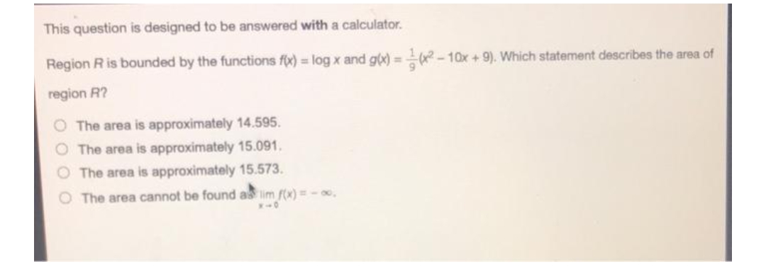 This question is designed to be answered with a calculator.
Region R is bounded by the functions fix) = log x and g(x)=(x²-10x + 9). Which statement describes the area of
region R?
The area is approximately 14.595.
The area is approximately 15.091.
The area is approximately 15.573.
O The area cannot be found as lim f(x)= -00,