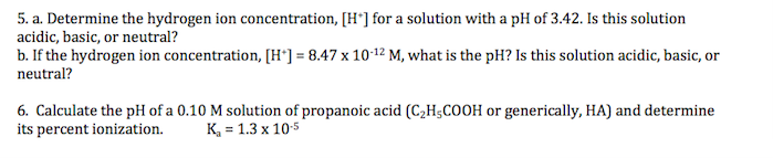 5. a. Determine the hydrogen ion concentration, [H*] for a solution with a pH of 3.42. Is this solution
acidic, basic, or neutral?
b. If the hydrogen ion concentration, [H°] = 8.47 x 1012 M, what is the pH? Is this solution acidic, basic, or
neutral?
6. Calculate the pH of a 0.10 M solution of propanoic acid (C2H;COOH or generically, HA) and determine
its percent ionization.
K, = 1.3 x 10:5
