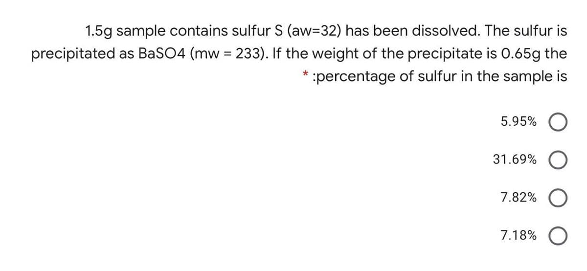 1.5g sample contains sulfur S (aw332) has been dissolved. The sulfur is
precipitated as BaSO4 (mw = 233). If the weight of the precipitate is 0.65g the
* :percentage of sulfur in the sample is
5.95%
31.69%
7.82%
7.18% O
