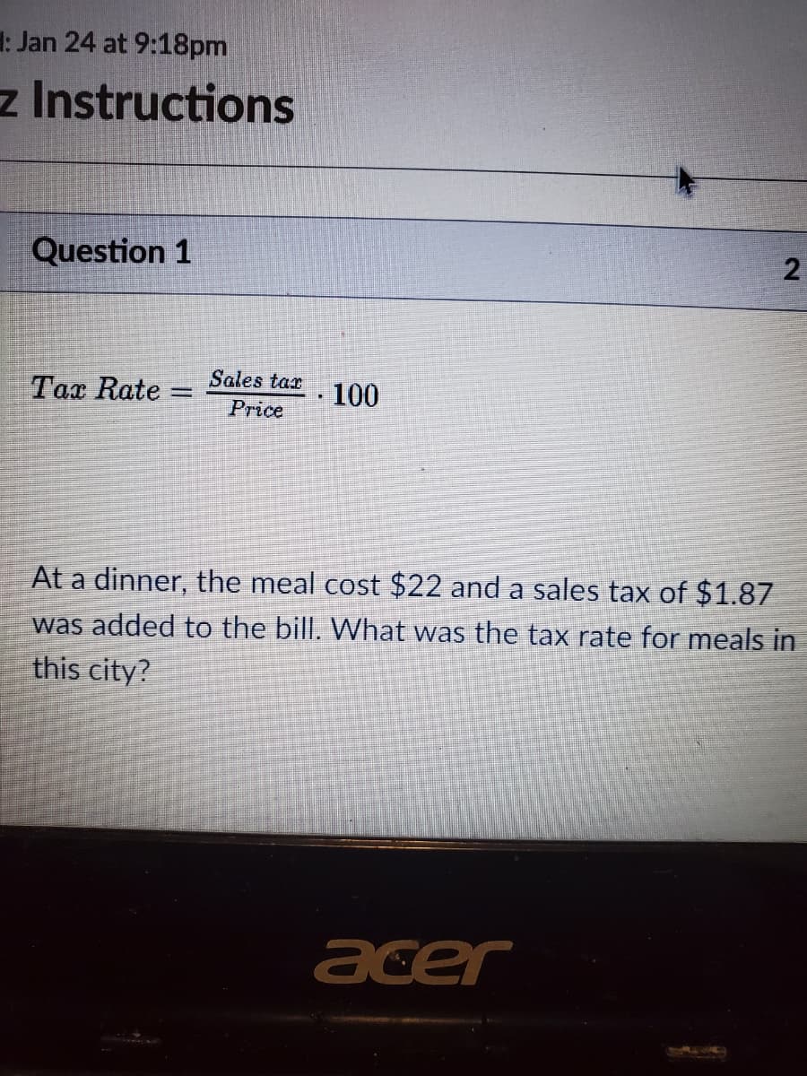 1: Jan 24 at 9:18pm
z Instructions
Question 1
2
Sales tax
Tax Rate
100
Price
At a dinner, the meal cost $22 and a sales tax of $1.87
was added to the bill. What was the tax rate for meals in
this city?
acer

