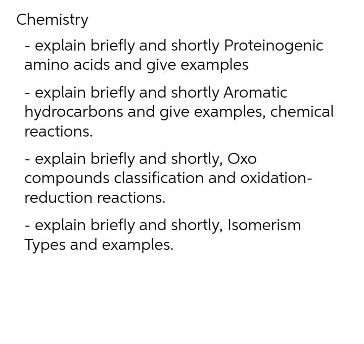 Chemistry
- explain briefly and shortly Proteinogenic
amino acids and give examples
- explain briefly and shortly Aromatic
hydrocarbons and give examples, chemical
reactions.
- explain briefly and shortly, Oxo
compounds classification and oxidation-
reduction reactions.
- explain briefly and shortly, Isomerism
Types and examples.

