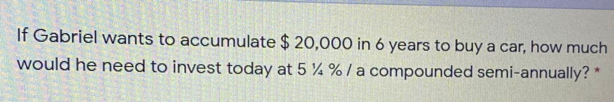 If Gabriel wants to accumulate $ 20,000 in 6 years to buy a car, how much
would he need to invest today at 5 % % / a compounded semi-annually? *
