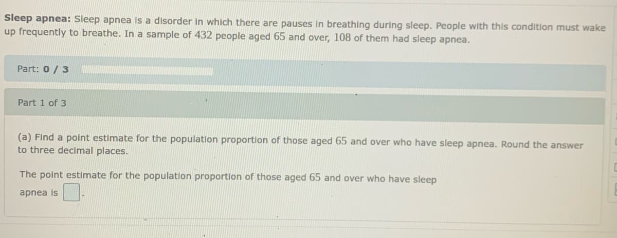 Sleep apnea: Sleep apnea is a disorder in which there are pauses ln breathing during sleep. People with this condition must wake
up frequently to breathe. In a sample of 432 people aged 65 and over, 108 of them had sleep apnea.
Part: 0 /3
Part 1 of 3
(a) Find a point estimate for the population proportion of those aged 65 and over who have sleep apnea. Round the answer
to three decimal places.
The point estimate for the population proportion of those aged 65 and over who have sleep
apnea is
