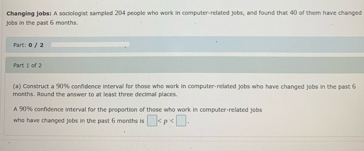Changing jobs: A sociologist sampled 204 people who work in computer-related jobs, and found that 40 of them have changed
jobs in the past 6 months.
Part: 0/ 2
Part 1 of 2
(a) Construct a 90% confidence interval for those who work in computer-related jobs who have changed jobs in the past 6
months. Round the answer to at least three decimal places.
A 90% confidence interval for the proportion of those who work in computer-related jobs
who have changed jobs in the past 6 months is
<p<
