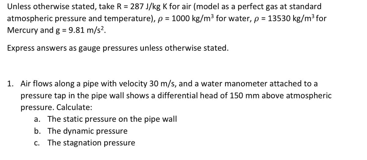 Unless otherwise stated, take R = 287 J/kg K for air (model as a perfect gas at standard
atmospheric pressure and temperature), p = 1000 kg/m³ for water, p = 13530 kg/m³ for
Mercury and g = 9.81 m/s².
%3D
Express answers as gauge pressures unless otherwise stated.
1. Air flows along a pipe with velocity 30 m/s, and a water manometer attached to a
pressure tap in the pipe wall shows a differential head of 150 mm above atmospheric
pressure. Calculate:
a. The static pressure on the pipe wall
b. The dynamic pressure
C.
The stagnation pressure
