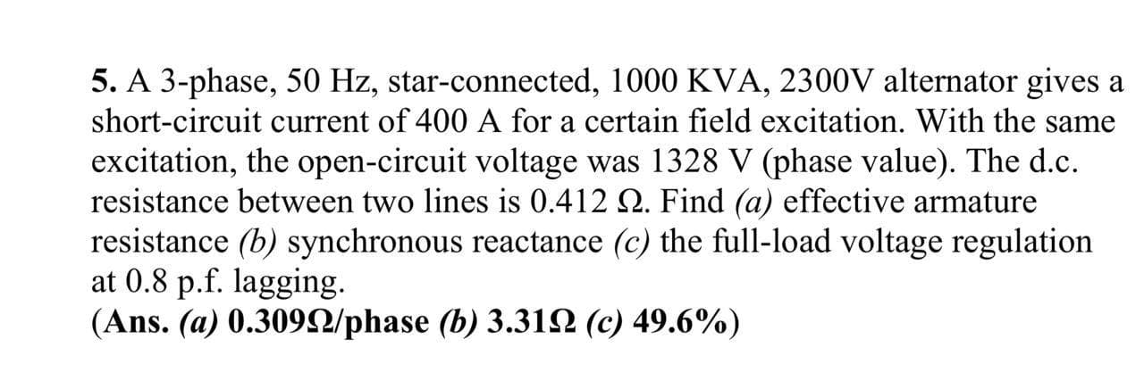 5. A 3-phase, 50 Hz, star-connected, 1000 KVA, 2300V alternator gives a
short-circuit current of 400 A for a certain field excitation. With the same
excitation, the open-circuit voltage was 1328 V (phase value). The d.c.
resistance between two lines is 0.412 Q. Find (a) effective armature
resistance (b) synchronous reactance (c) the full-load voltage regulation
at 0.8 p.f. lagging.
