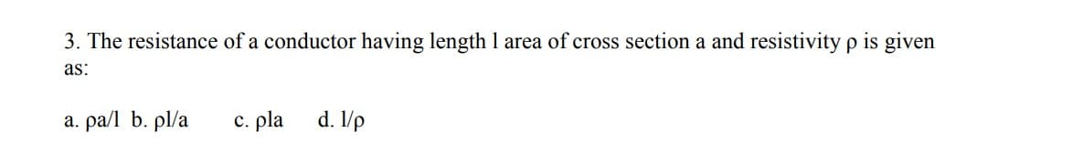 3. The resistance of a conductor having length 1 area of cross section a and resistivity p is given
as:
a. pa/l b. pl/a
c. pla
d. /p
