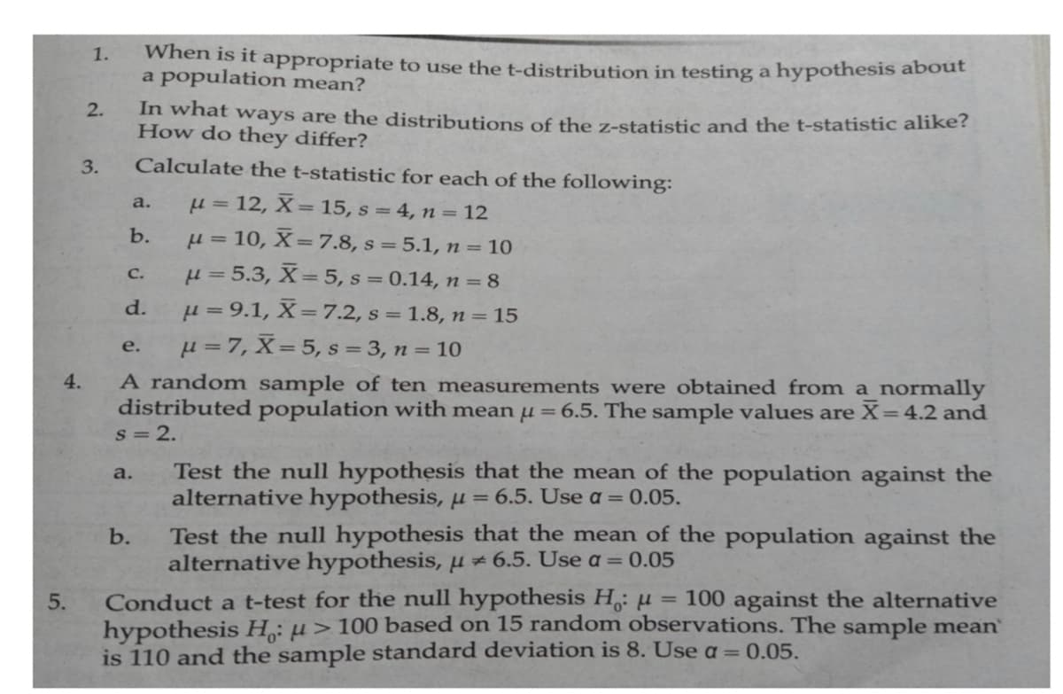 1.
When is it appropriate to use the t-distribution in testing a hypothesis about
a population mean?
2.
In what ways are the distributions of the z-statistic and the t-statistic alike?
How do they differ?
3.
Calculate the t-statistic for each of the following:
H = 12, X= 15, s = 4, n = 12
µ = 10, X=7.8, s = 5.1, n = 10
µ = 5.3, X= 5, s = 0.14, n = 8
µ= 9.1, X=7.2, s = 1.8, n = 15
µ = 7, X= 5, s = 3, n = 10
a.
b.
С.
d.
е.
A random sample of ten measurements were obtained from a normally
distributed population with mean µ=6.5. The sample values are X=4.2 and
s = 2.
4.
Test the null hypothesis that the mean of the population against the
alternative hypothesis, µ = 6.5. Use a= 0.05.
a.
Test the null hypothesis that the mean of the population against the
alternative hypothesis,H#6.5. Use a = 0.05
b.
Conduct a t-test for the null hypothesis H,: µ
hypothesis H: µ > 100 based on 15 random observations. The sample mean
is 110 and the sample standard deviation is 8. Use a = 0.05.
5.
= 100 against the alternative
