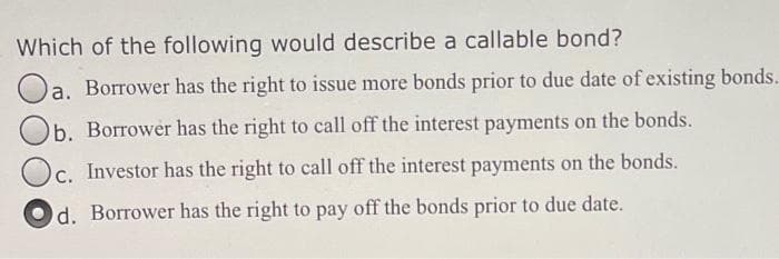 Which of the following would describe a callable bond?
Oa. Borrower has the right to issue more bonds prior to due date of existing bonds.
Ob. Borrower has the right to call off the interest payments on the bonds.
Oc. Investor has the right to call off the interest payments on the bonds.
C.
d. Borrower has the right to pay off the bonds prior to due date.