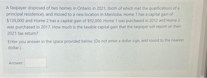 A taxpayer disposed of two homes in Ontario in 2021, (both of which met the qualifications of a
principal residence), and moved to a new location in Manitoba. Home 1 has a capital gain of
$139,000 and Home 2 has a capital gain of $92,000. Home 1 was purchased in 2012 and Home 2
was purchased in 2017. How much is the taxable capital gain that the taxpayer will report on their
2021 tax return?
Enter you answer in the space provided below. (Do not enter a dollar sign, and round to the nearest
dollar.)
Answer:
