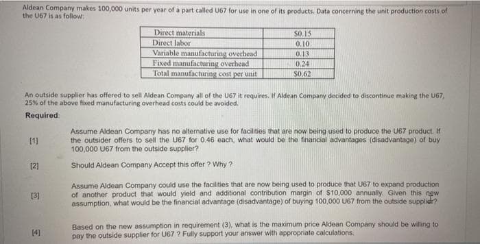 Aldean Company makes 100,000 units per year of a part called U67 for use in one of its products. Data concerning the unit production costs of
the U67 is as follow:
Direct materials
SO.15
Direct labor
Variable manufacturing overhead
Fixed manufacturing overhead
Total manufacturing cost per unit
0.10
0.13
0,24
$0.62
An outside supplier has offered to sell Aldean Company all of the U67 it requires. If Aldean Company decided to discontinue making the U67,
25% of the above fixed manufacturing overhead costs could be avoided.
Required
Assume Aldean Company has no alternative use for tacilities that are now being used to produce the U67 product. If
the outsider offers to sell the U67 for 0.46 each, what would be the financial advantages (disadvantage) of buy
100,000 U67 from the outside supplier?
[1]
[2)
Should Aldean Company Accept this offer ? Why ?
Assume Aldean Company could use the facilities that are now being used to produce that U67 to expand production
of another product that would yield and additional contribution margin of $10,000 annually. Given this new
assumption, what would be the financial advantage (disadvantage) of buying 100,000 U67 from the outside supplidr?
[3)
Based on the new assumption in requirement (3), what is the maximum price Aldean Company should be willing to
pay the outside supplier for U67 ? Fully support your answer with appropriate calculations.
[4]
