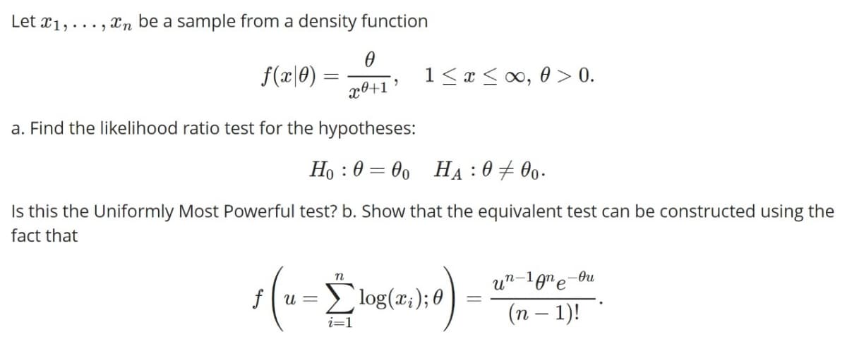 Let x1,...,n be a sample from a density function
0
f(x|0) =
x+1'
a. Find the likelihood ratio test for the hypotheses:
Ho: 000 HA: 000.
=
Is this the Uniformly Most Powerful test? b. Show that the equivalent test can be constructed using the
fact that
n
е
fu= log(x₁); 0 -
un-1ne-ou
(n − 1)!
i=1
=
1 ≤ x ≤ ∞,0 > 0.