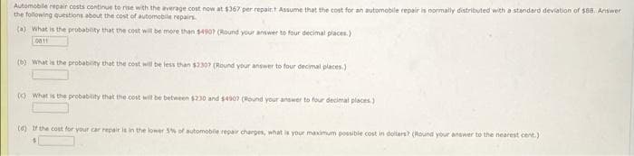 Automobile repair costs continue to rise with the average cost now at $367 per repairt Assume that the cost for an automobile repair is normally distributed with a standard deviation of $88. Answer
the following questions about the cost of automobile repairs.
(a) What is the probability that the cost will be more than $4907 (Round your answer to four decimal places.)
0811
(b) What is the probability that the cost will be less than $2307 (Round your answer to four decimal places.)
(c) What is the probability that the cost will be between $230 and $4007 (Round your answer to four decimal places)
(d) If the cost for your car repair is in the lower 5% of automobile repair charges, what is your maximum possible cost in dollars? (Round your answer to the nearest cent.)
S