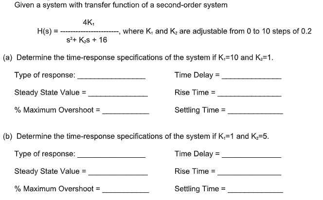 Given a system with transfer function of a second-order system
4K,
H(s) =
where K, and K2 are adjustable from 0 to 10 steps of 0.2
s²+ Ks + 16
(a) Determine the time-response specifications of the system if K,=10 and K=1.
Type of response:
Time Delay =
Steady State Value =
Rise Time =
% Maximum Overshoot =
Settling Time =
(b) Determine the time-response specifications of the system if K,=1 and K,=5.
Type of response:
Time Delay =
Steady State Value =
Rise Time =
% Maximum Overshoot =
Settling Time =
%3D
