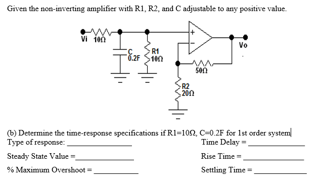 Given the non-inverting amplifier with R1, R2, and C adjustable to any positive value.
Vi ioň
Vo
R1
:100
0.2F
500
R2
200
(b) Determine the time-response specifications if R1=102, C=0.2F for 1st order system
Type of response:
Time Delay =
Steady State Value =
Rise Time =
% Maximum Overshoot =
Settling Time =
