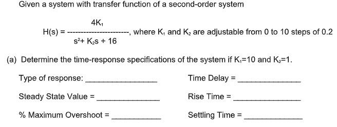 Given a system with transfer function of a second-order system
4K,
H(s) =
where K, and K, are adjustable from 0 to 10 steps of 0.2
s?+ Ks + 16
(a) Determine the time-response specifications of the system if K,=10 and K,=1.
Type of response:
Time Delay =
Steady State Value =
Rise Time =
% Maximum Overshoot =
Settling Time =
