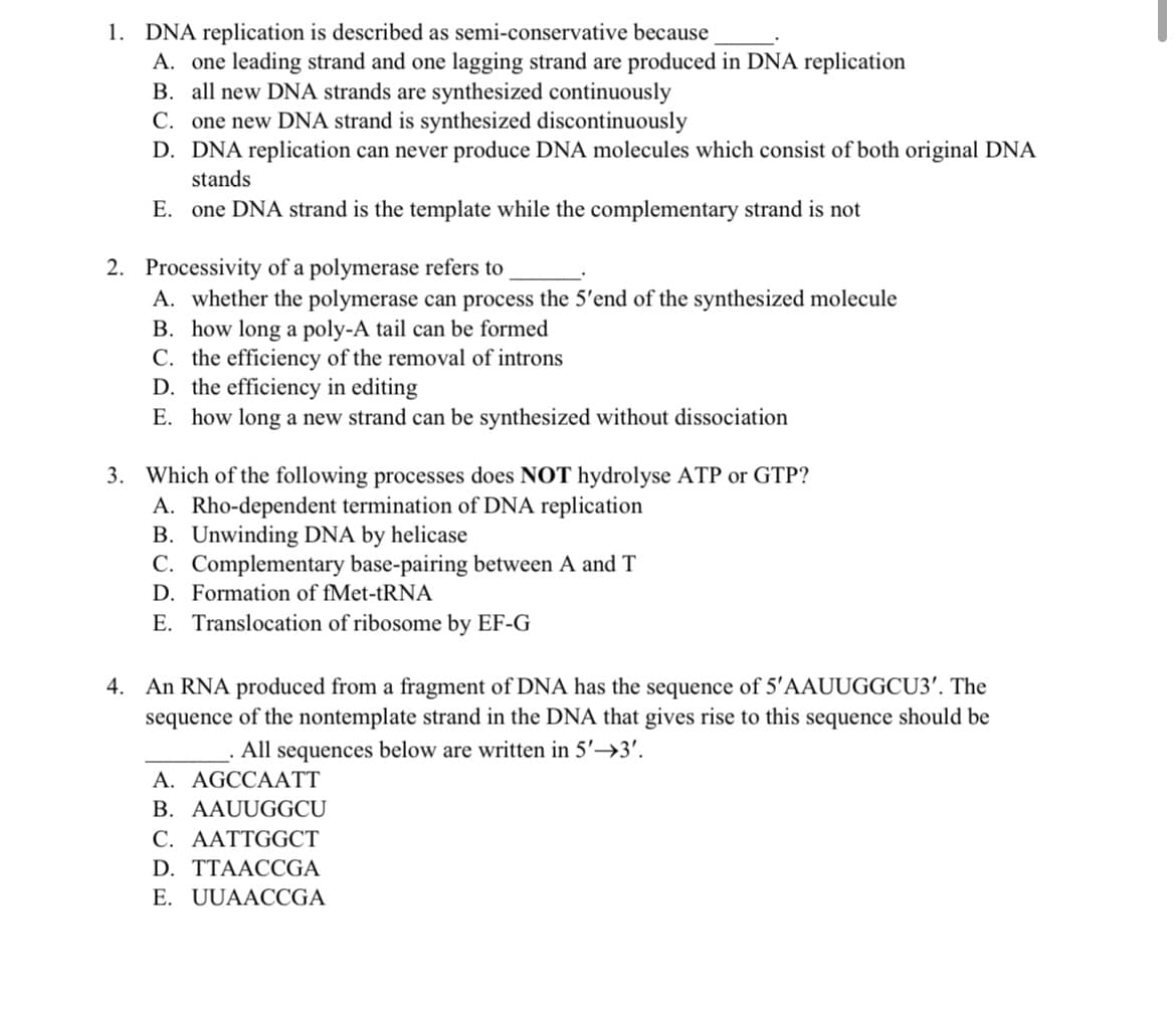 1. DNA replication is described as semi-conservative because
A. one leading strand and one lagging strand are produced in DNA replication
B. all new DNA strands are synthesized continuously
C. one new DNA strand is synthesized discontinuously
D. DNA replication can never produce DNA molecules which consist of both original DNA
stands
E. one DNA strand is the template while the complementary strand is not
2. Processivity of a polymerase refers to
A. whether the polymerase can process the 5'end of the synthesized molecule
B. how long a poly-A tail can be formed
C. the efficiency of the removal of introns
D. the efficiency in editing
E. how long a new strand can be synthesized without dissociation
3. Which of the following processes does NOT hydrolyse ATP or GTP?
A. Rho-dependent termination of DNA replication
B. Unwinding DNA by helicase
C. Complementary base-pairing between A and T
D. Formation of fMet-tRNA
E. Translocation of ribosome by EF-G
4. An RNA produced from a fragment of DNA has the sequence of 5'AAUUGGCU3'. The
sequence of the nontemplate strand in the DNA that gives rise to this sequence should be
All sequences below are written in 5'→3'.
A. AGCCAATT
B. AAUUGGCU
C. AATTGGCT
D. TTAACCGA
E. UUAACCGA
