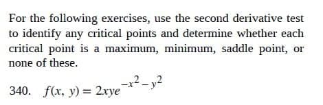For the following exercises, use the second derivative test
to identify any critical points and determine whether each
critical point is a maximum, minimum, saddle point, or
none of these.
-x²-y2
340. f(x, y) = 2xye