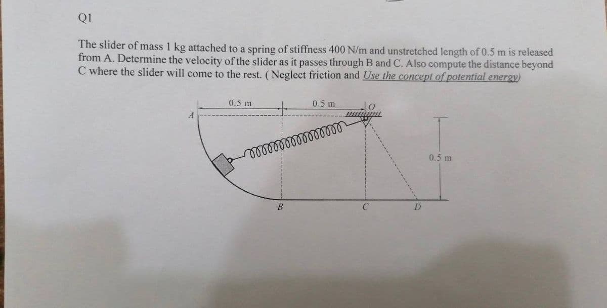 Q1
The slider of mass 1 kg attached to a spring of stiffness 400 N/m and unstretched length of 0.5 m is released
from A. Determine the velocity of the slider as it passes through B and C. Also compute the distance beyond
C where the slider will come to the rest. (Neglect friction and Use the concept of potential energy)
0.5 m
0.5 m
do
A
www
mmmmmmmmmmm
0.5 m
B
D