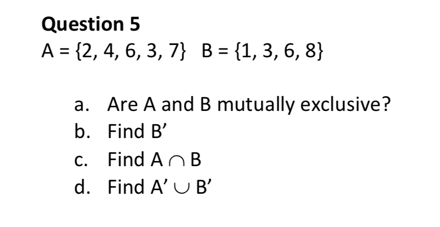 Question 5
A
{2, 4, 6, 3, 7} B = {1, 3, 6, 8}
a. Are A and B mutually exclusive?
b. Find B'
Find An B
c.
d. Find A' U B'
