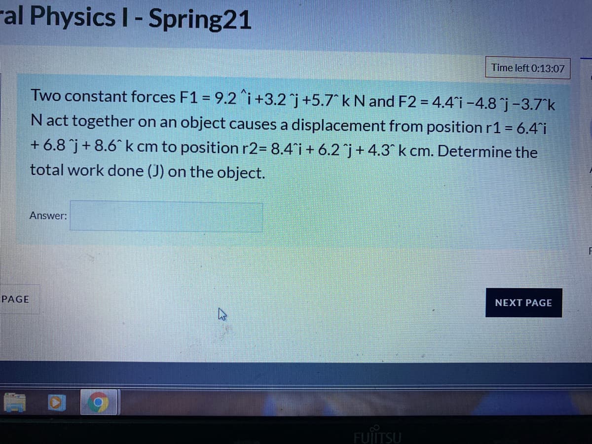 ral Physics I-Spring21
Time left 0:13:07
Two constant forces F1 = 9.2 i+3.2 j+5.7 k N and F2 = 4.4 i -4.8 j-3.7^k
N act together on an object causes a displacement from position r1 = 6.4 i
+ 6.8 j+ 8.6 k cm to position r2= 8.4°i+ 6.2 j+4.3^ k cm. Determine the
total work done (J) on the object.
Answer:
PAGE
NEXT PAGE
FUIITSU
