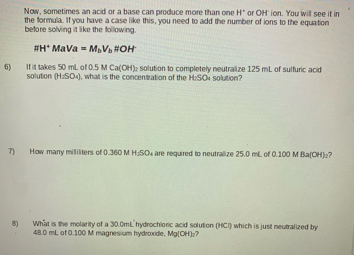 Now, sometimes an acid or a base can produce more than one H* or OH ion. You will see it in
the formula. If you have a case like this, you need to add the number of ions to the equation
before solving it like the following.
#H* MaVa = MBVb #OH
If it takes 50 mL of 0.5 M Ca(OH)2 solution to completely neutralize 125 mL of sulfuric acid
solution (H2SO4), what is the concentration of the H2SO4 solution?
6)
7)
How many milliliters of 0.360 M H2SO4 are required to neutralize 25.0 mL of 0.100 M Ba(OH)2?
8)
What is the molarity of a 30.0mL hydrochloric acid solution (HCI) which is just neutralized by
48.0 mL of 0.100 M magnesium hydroxide, Mg(COH)2?

