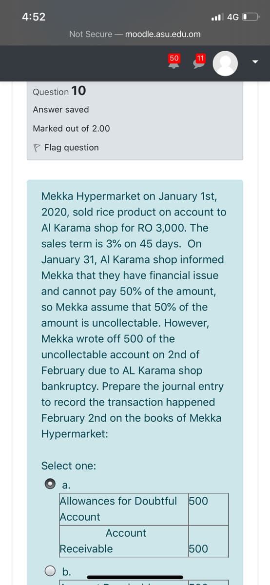4:52
ul 4G 0
Not Secure – moodle.asu.edu.om
50
11
Question 10
Answer saved
Marked out of 2.00
P Flag question
Mekka Hypermarket on January 1st,
2020, sold rice product on account to
Al Karama shop for RO 3,000. The
sales term is 3% on 45 days. On
January 31, Al Karama shop informed
Mekka that they have financial issue
and cannot pay 50% of the amount,
so Mekka assume that 50% of the
amount is uncollectable. However,
Mekka wrote off 500 of the
uncollectable account on 2nd of
February due to AL Karama shop
bankruptcy. Prepare the journal entry
to record the transaction happened
February 2nd on the books of Mekka
Hypermarket:
Select one:
a.
Allowances for Doubtful
Account
500
Account
Receivable
500
b.
