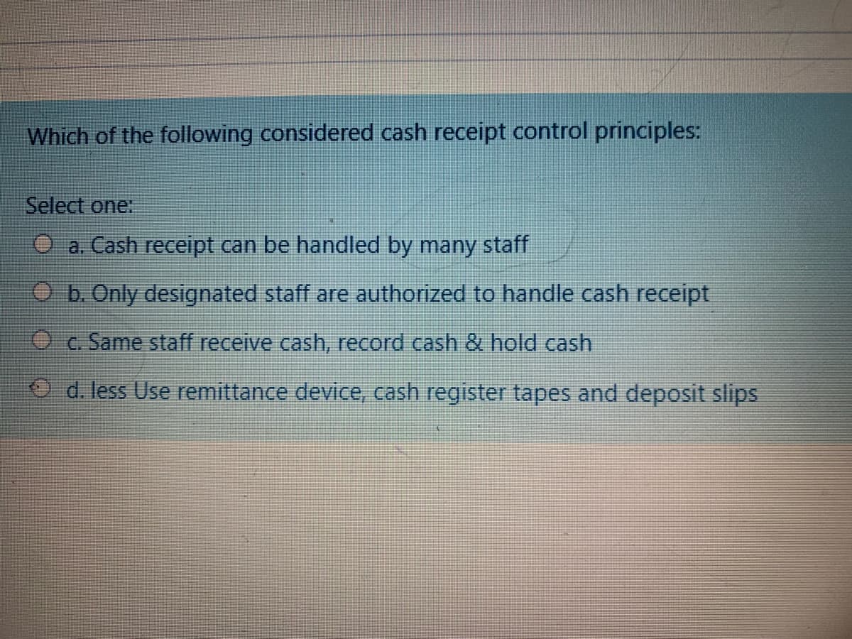 Which of the following considered cash receipt control principles:
Select one:
O a. Cash receipt can be handled by many staff
O b. Only designated staff are authorized to handle cash receipt
O c. Same staff receive cash, record cash & hold cash
d. less Use remittance device, cash register tapes and deposit slips
