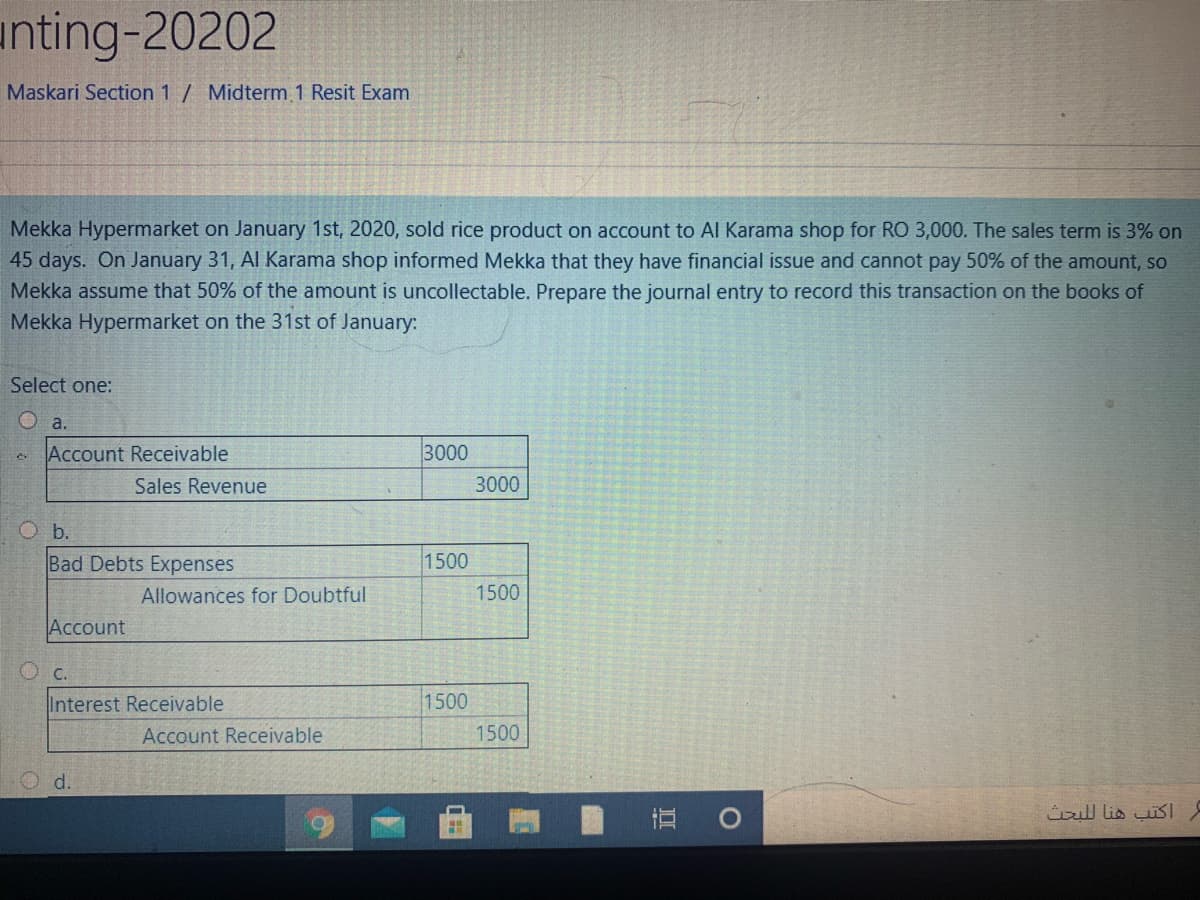 unting-20202
Maskari Section 1 / Midterm 1 Resit Exam
Mekka Hypermarket on January 1st, 2020, sold rice product on account to Al Karama shop for RO 3,000. The sales term is 3% on
45 days. On January 31, Al Karama shop informed Mekka that they have financial issue and cannot pay 50% of the amount, so
Mekka assume that 50% of the amount is uncollectable. Prepare the journal entry to record this transaction on the books of
Mekka Hypermarket on the 31st of January:
Select one:
O a.
Account Receivable
3000
Sales Revenue
3000
O b.
Bad Debts Expenses
1500
Allowances for Doubtful
1500
Account
O c.
Interest Receivable
1500
Account Receivable
1500
O d.
直0
اكتب هنا ل لبحث
