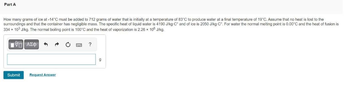 Part A
How many grams of ice at -14°C must be added to 712 grams of water that is initially at a temperature of 83°C to produce water at a final temperature of 19°C. Assume that no heat is lost to the
surroundings and that the container has negligible mass. The specific heat of liquid water is 4190 J/kg-C° and of ice is 2050 J/kg-C°. For water the normal melting point is 0.00°C and the heat of fusion is
334 x 103 J/kg. The normal boiling point is 100°C and the heat of vaporization is 2.26 x 106 J/kg.
响 A中
?
g
Submit
Request Answer
