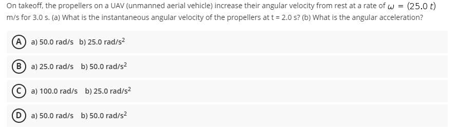 On takeoff, the propellers on a UAV (unmanned aerial vehicle) increase their angular velocity from rest at a rate of w = (25.0 t)
m/s for 3.0 s. (a) What is the instantaneous angular velocity of the propellers att = 2.0 s? (b) What is the angular acceleration?
A a) 50.0 rad/s b) 25.0 rad/s?
B a) 25.0 rad/s b) 50.0 rad/s?
C a) 100.0 rad/s b) 25.0 rad/s?
D a) 50.0 rad/s b) 50.0 rad/s?
