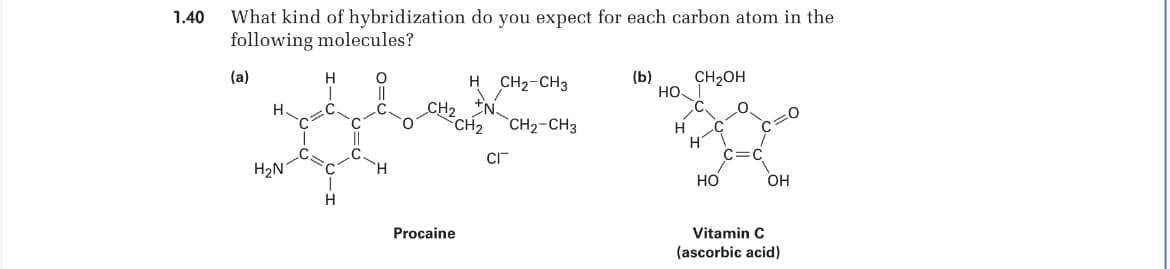 1.40
What kind of hybridization do you expect for each carbon atom in the
following molecules?
(a)
H CH₂-CH3
(b)
CH₂OH
H
N.
0
CH₂ CH₂-CH3
||
CI
H₂N
T
Procaine
HO
H
H
OH
HO
Vitamin C
(ascorbic acid)