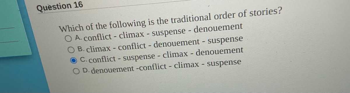 Question 16
Which of the following is the traditional order of stories?
O A. conflict - climax - suspense - denouement
O B. climax - conflict - denouement - suspense
O C. conflict- suspense climax denouement
D. denouement -conflict - climax - suspense
