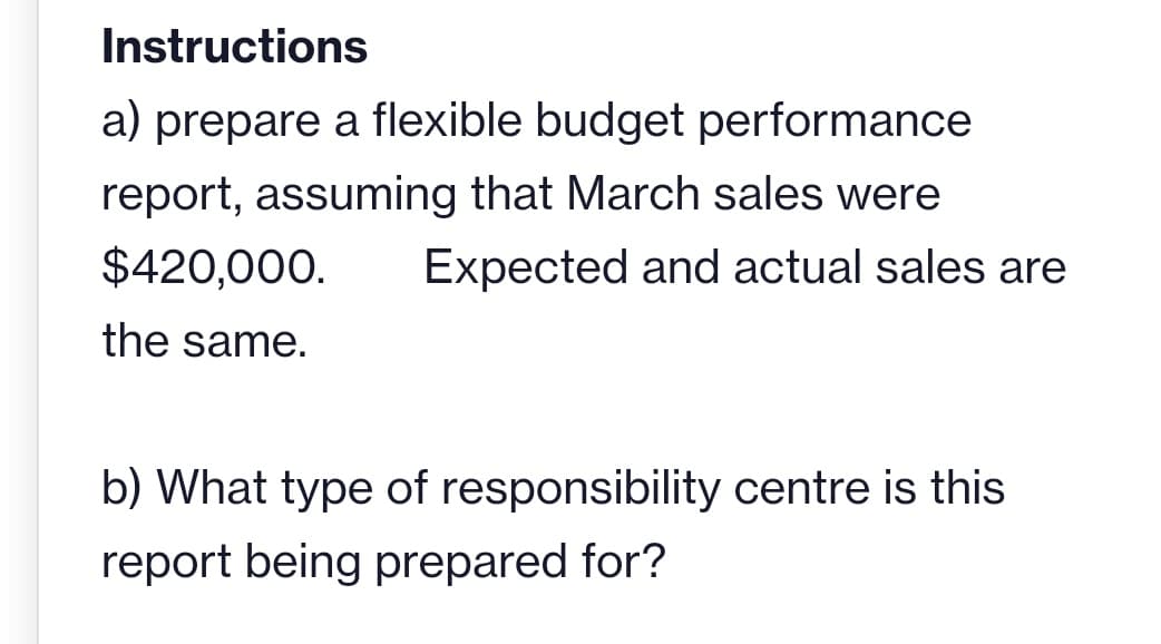 Instructions
a) prepare a flexible budget performance
report, assuming that March sales were
$420,000. Expected and actual sales are
the same.
b) What type of responsibility centre is this
report being prepared for?