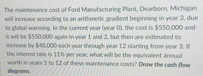 The maintenance cost of Ford Manufacturing Plant, Dearborn, Michigan
will increase according to an arithmetic gradient beginning in year 3, due
to global warming. In the current year (year O), the cost is $550,000 and
it will be $550,000 again in year 1 and 2, but then are estimated to
increase by $40,000 each year through year 12 starting from year 3. If
the interest rate is 11% per year, what will be the equivalent ánnual
worth in years 1 to 12 of these maintenance costs? Draw the cash flow
diagrams.